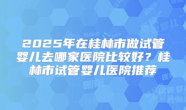 2025年在桂林市做试管婴儿去哪家医院比较好?桂林市试管婴儿医院推荐
