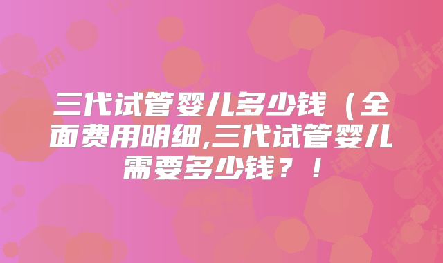 三代试管婴儿多少钱（全面费用明细,三代试管婴儿需要多少钱？！
