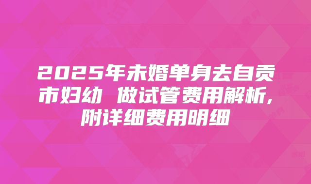 2025年未婚单身去自贡市妇幼 做试管费用解析,附详细费用明细
