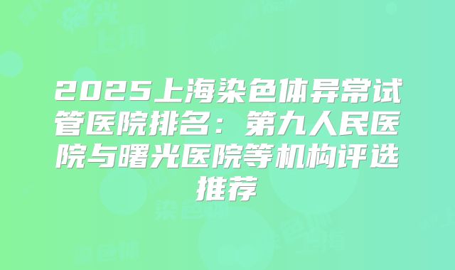 2025上海染色体异常试管医院排名：第九人民医院与曙光医院等机构评选推荐