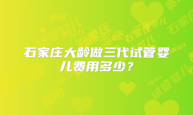 石家庄大龄做三代试管婴儿费用多少?