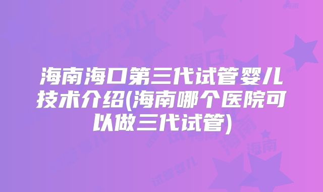 海南海口第三代试管婴儿技术介绍(海南哪个医院可以做三代试管)