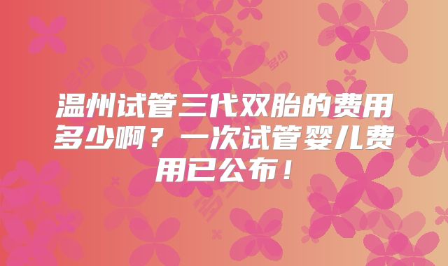 温州试管三代双胎的费用多少啊？一次试管婴儿费用已公布！