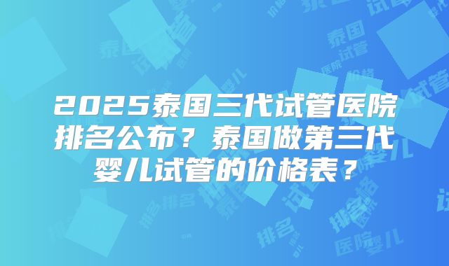 2025泰国三代试管医院排名公布？泰国做第三代婴儿试管的价格表？