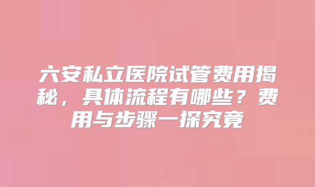 六安私立医院试管费用揭秘，具体流程有哪些？费用与步骤一探究竟