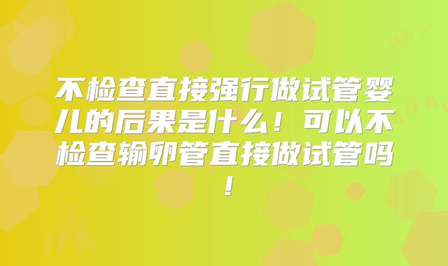 不检查直接强行做试管婴儿的后果是什么！可以不检查输卵管直接做试管吗！