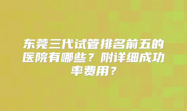 东莞三代试管排名前五的医院有哪些？附详细成功率费用？