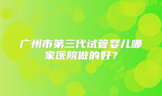 广州市第三代试管婴儿哪家医院做的好?