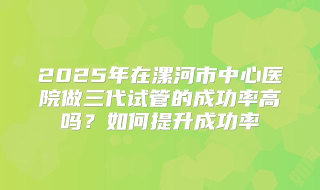 2025年在漯河市中心医院做三代试管的成功率高吗?如何提升成功率