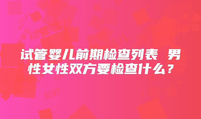 试管婴儿前期检查列表 男性女性双方要检查什么？