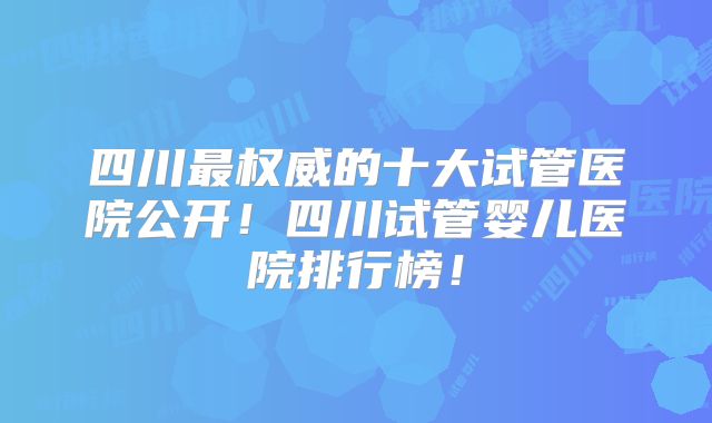 四川最权威的十大试管医院公开！四川试管婴儿医院排行榜！