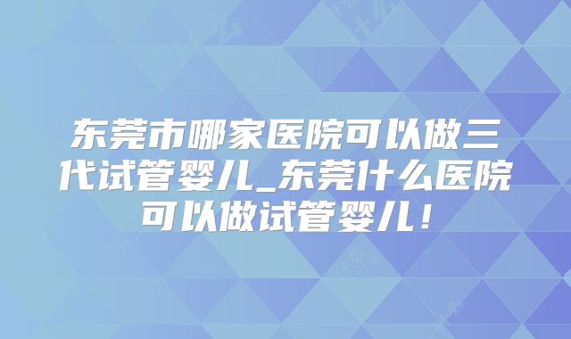 东莞市哪家医院可以做三代试管婴儿_东莞什么医院可以做试管婴儿!