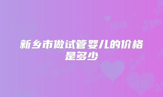 新乡市做试管婴儿的价格是多少