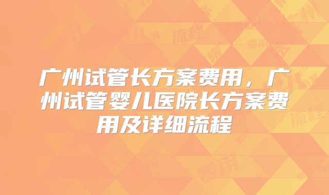 广州试管长方案费用，广州试管婴儿医院长方案费用及详细流程