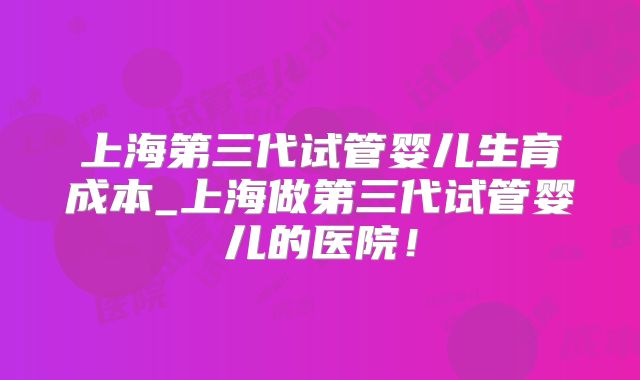 上海第三代试管婴儿生育成本_上海做第三代试管婴儿的医院！