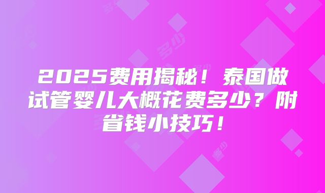 2025费用揭秘！泰国做试管婴儿大概花费多少？附省钱小技巧！