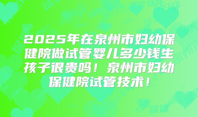 2025年在泉州市妇幼保健院做试管婴儿多少钱生孩子很贵吗！泉州市妇幼保健院试管技术！
