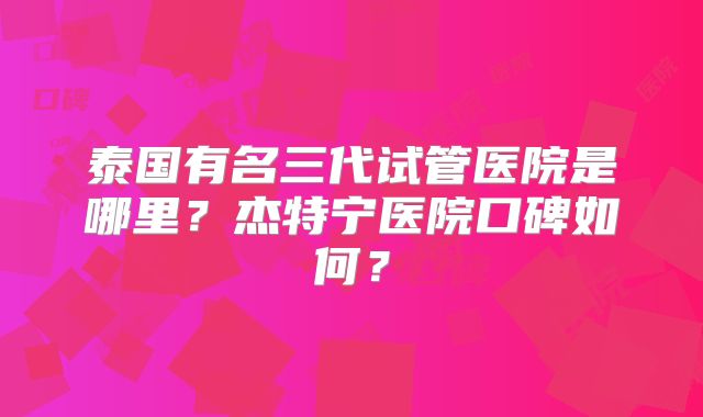 泰国有名三代试管医院是哪里?杰特宁医院口碑如何?