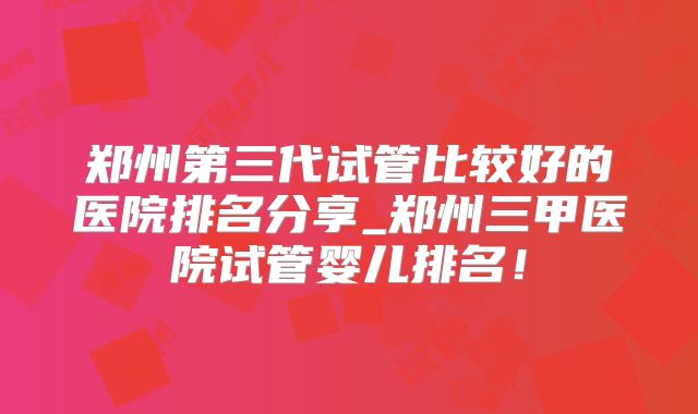郑州第三代试管比较好的医院排名分享_郑州三甲医院试管婴儿排名！