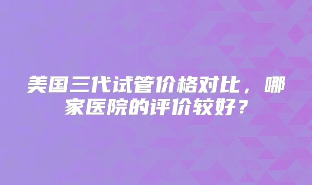 美国三代试管价格对比，哪家医院的评价较好？