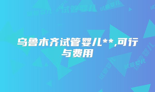 乌鲁木齐试管婴儿**,可行与费用