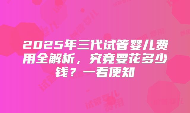 2025年三代试管婴儿费用全解析，究竟要花多少钱？一看便知