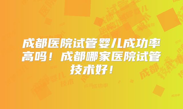 成都医院试管婴儿成功率高吗！成都哪家医院试管技术好！