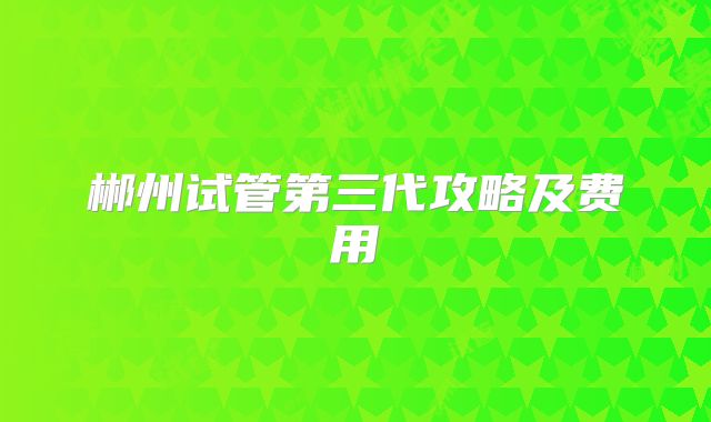 郴州试管第三代攻略及费用