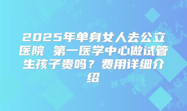 2025年单身女人去公立医院 第一医学中心做试管生孩子贵吗?费用详细介绍