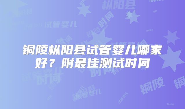 铜陵枞阳县试管婴儿哪家好？附最佳测试时间