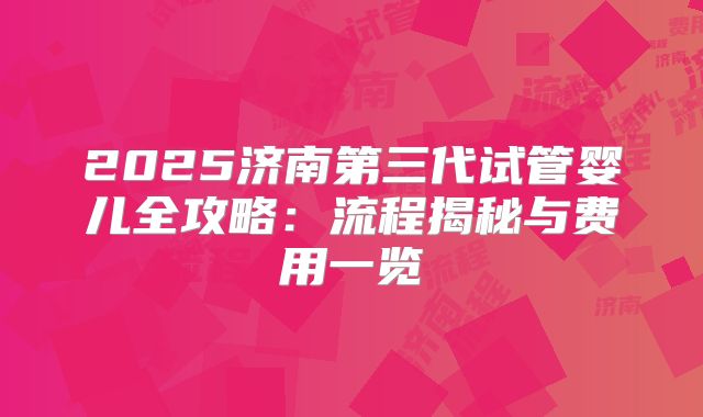 2025济南第三代试管婴儿全攻略：流程揭秘与费用一览