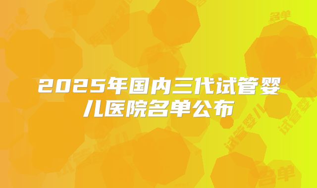 2025年国内三代试管婴儿医院名单公布