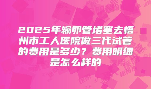 2025年输卵管堵塞去梧州市工人医院做三代试管的费用是多少?费用明细是怎么样的