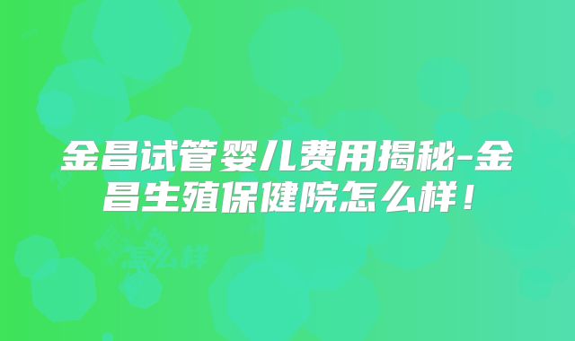 金昌试管婴儿费用揭秘-金昌生殖保健院怎么样!