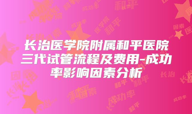 长治医学院附属和平医院三代试管流程及费用-成功率影响因素分析