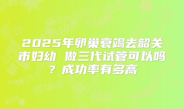 2025年卵巢衰竭去韶关市妇幼 做三代试管可以吗？成功率有多高