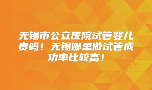 无锡市公立医院试管婴儿贵吗！无锡哪里做试管成功率比较高！