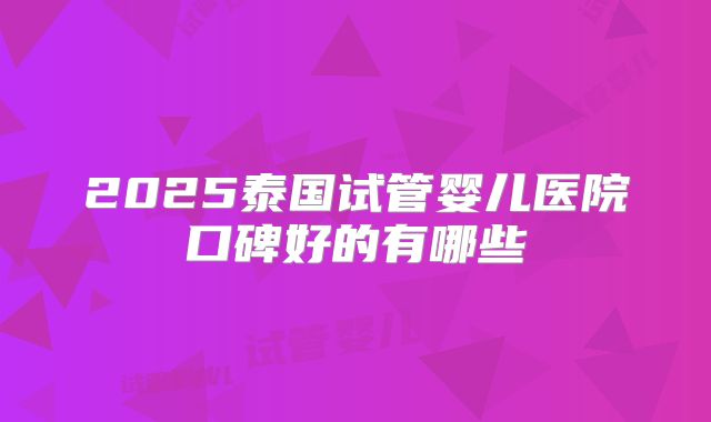 2025泰国试管婴儿医院口碑好的有哪些