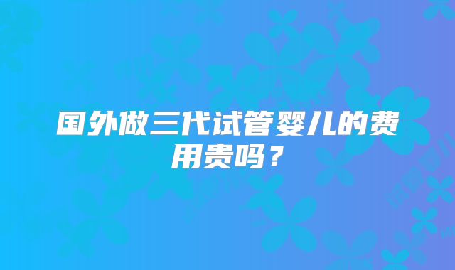 国外做三代试管婴儿的费用贵吗?
