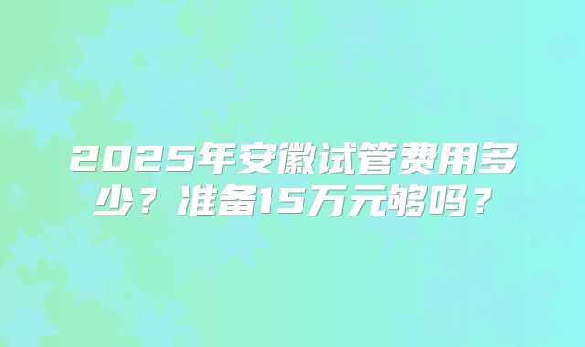 2025年安徽试管费用多少？准备15万元够吗？