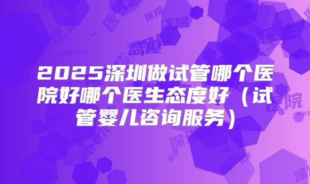 2025深圳做试管哪个医院好哪个医生态度好(试管婴儿咨询服务)