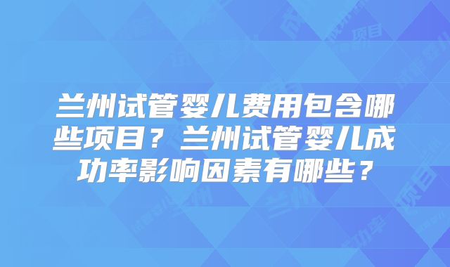 兰州试管婴儿费用包含哪些项目?兰州试管婴儿成功率影响因素有哪些?