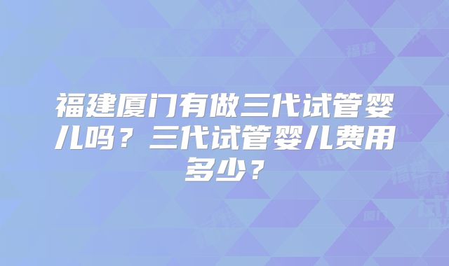 福建厦门有做三代试管婴儿吗?三代试管婴儿费用多少?