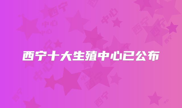 西宁十大生殖中心已公布