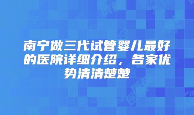 南宁做三代试管婴儿最好的医院详细介绍，各家优势清清楚楚