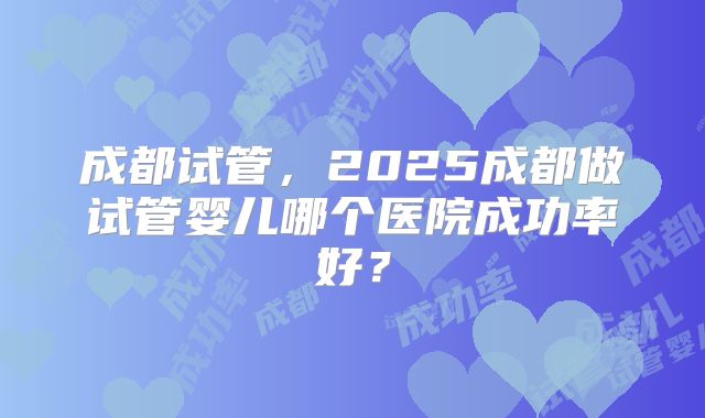 成都试管，2025成都做试管婴儿哪个医院成功率好？