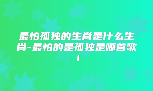 最怕孤独的生肖是什么生肖-最怕的是孤独是哪首歌！