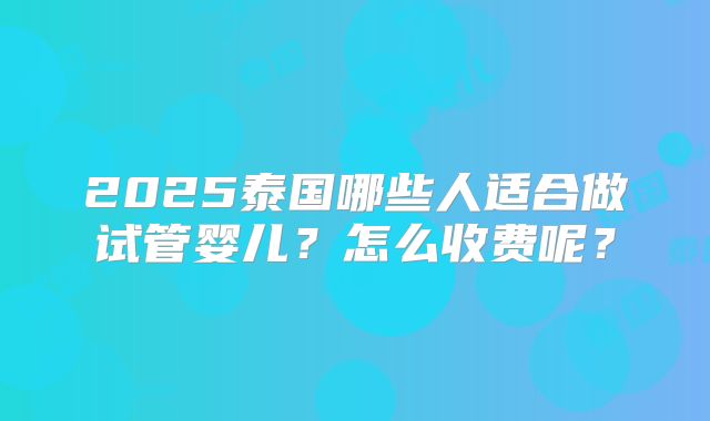 2025泰国哪些人适合做试管婴儿?怎么收费呢?
