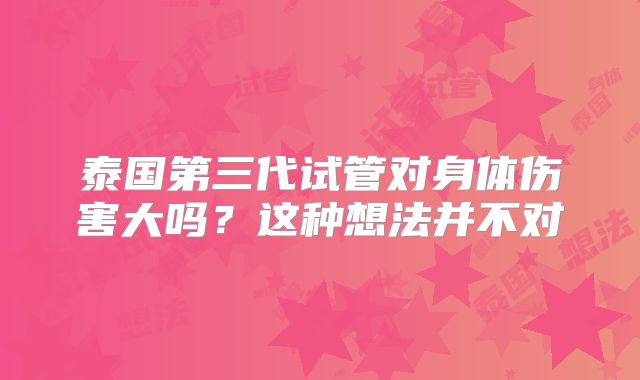 泰国第三代试管对身体伤害大吗？这种想法并不对