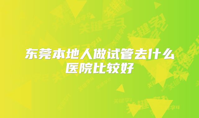 东莞本地人做试管去什么医院比较好
